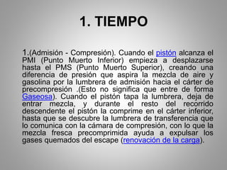 1. TIEMPO
1.(Admisión - Compresión). Cuando el pistón alcanza el
PMI (Punto Muerto Inferior) empieza a desplazarse
hasta el PMS (Punto Muerto Superior), creando una
diferencia de presión que aspira la mezcla de aire y
gasolina por la lumbrera de admisión hacia el cárter de
precompresión .(Esto no significa que entre de forma
Gaseosa). Cuando el pistón tapa la lumbrera, deja de
entrar mezcla, y durante el resto del recorrido
descendente el pistón la comprime en el cárter inferior,
hasta que se descubre la lumbrera de transferencia que
lo comunica con la cámara de compresión, con lo que la
mezcla fresca precomprimida ayuda a expulsar los
gases quemados del escape (renovación de la carga).
 