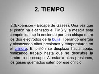 2. TIEMPO
2.(Expansión - Escape de Gases). Una vez que
el pistón ha alcanzado el PMS y la mezcla está
comprimida, se la enciende por una chispa entre
los dos electrodos de la bujía, liberando energía
y alcanzando altas presiones y temperaturas en
el cilindro. El pistón se desplaza hacia abajo,
realizando trabajo hasta que se descubre la
lumbrera de escape. Al estar a altas presiones,
los gases quemados salen por ese orificio.
 