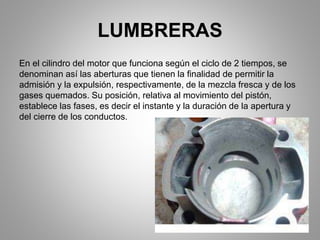 LUMBRERAS
En el cilindro del motor que funciona según el ciclo de 2 tiempos, se
denominan así las aberturas que tienen la finalidad de permitir la
admisión y la expulsión, respectivamente, de la mezcla fresca y de los
gases quemados. Su posición, relativa al movimiento del pistón,
establece las fases, es decir el instante y la duración de la apertura y
del cierre de los conductos.
 