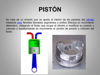 PISTÓN
Se trata de un émbolo que se ajusta al interior de las paredes del cilindro
mediante aros flexibles llamados segmentos o anillos. Efectúa un movimiento
alternativo, obligando al fluido que ocupa el cilindro a modificar su presión y
volumen o transformando en movimiento el cambio de presión y volumen del
fluido.
 