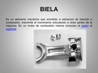 BIELA
Es un elemento mecánico que sometido a esfuerzos de tracción o
compresión, transmite el movimiento articulando a otras partes de la
máquina. En un motor de combustión interna conectan el pistón al
cigüeñal.
 