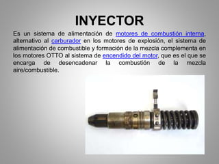 INYECTOR
Es un sistema de alimentación de motores de combustión interna,
alternativo al carburador en los motores de explosión, el sistema de
alimentación de combustible y formación de la mezcla complementa en
los motores OTTO al sistema de encendido del motor, que es el que se
encarga de desencadenar la combustión de la mezcla
aire/combustible.
 