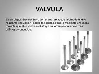 VALVULA
Es un dispositivo mecánico con el cual se puede iniciar, detener o
regular la circulación (paso) de líquidos o gases mediante una pieza
movible que abre, cierra u obstruye en forma parcial uno o más
orificios o conductos.
 