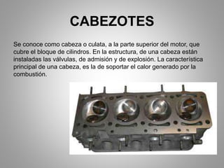 CABEZOTES
Se conoce como cabeza o culata, a la parte superior del motor, que
cubre el bloque de cilindros. En la estructura, de una cabeza están
instaladas las válvulas, de admisión y de explosión. La característica
principal de una cabeza, es la de soportar el calor generado por la
combustión.
 