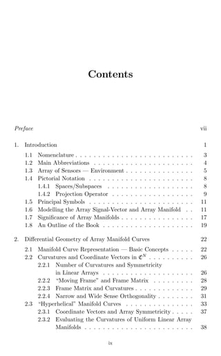 July 6, 2004 9:31 WSPC/Book Trim Size for 9in x 6in fm
Contents
Preface vii
1. Introduction 1
1.1 Nomenclature . . . . . . . . . . . . . . . . . . . . . . . . . . 3
1.2 Main Abbreviations . . . . . . . . . . . . . . . . . . . . . . 4
1.3 Array of Sensors — Environment . . . . . . . . . . . . . . . 5
1.4 Pictorial Notation . . . . . . . . . . . . . . . . . . . . . . . 8
1.4.1 Spaces/Subspaces . . . . . . . . . . . . . . . . . . . 8
1.4.2 Projection Operator . . . . . . . . . . . . . . . . . . 9
1.5 Principal Symbols . . . . . . . . . . . . . . . . . . . . . . . 11
1.6 Modelling the Array Signal-Vector and Array Manifold . . 11
1.7 Signiﬁcance of Array Manifolds . . . . . . . . . . . . . . . . 17
1.8 An Outline of the Book . . . . . . . . . . . . . . . . . . . . 19
2. Diﬀerential Geometry of Array Manifold Curves 22
2.1 Manifold Curve Representation — Basic Concepts . . . . . 22
2.2 Curvatures and Coordinate Vectors in CN
. . . . . . . . . . 26
2.2.1 Number of Curvatures and Symmetricity
in Linear Arrays . . . . . . . . . . . . . . . . . . . . 26
2.2.2 “Moving Frame” and Frame Matrix . . . . . . . . . 28
2.2.3 Frame Matrix and Curvatures . . . . . . . . . . . . . 29
2.2.4 Narrow and Wide Sense Orthogonality . . . . . . . . 31
2.3 “Hyperhelical” Manifold Curves . . . . . . . . . . . . . . . 33
2.3.1 Coordinate Vectors and Array Symmetricity . . . . . 37
2.3.2 Evaluating the Curvatures of Uniform Linear Array
Manifolds . . . . . . . . . . . . . . . . . . . . . . . . 38
ix
 