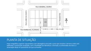 PLANTA DE SITUAÇÃO
Vista ortográfica superior esquemática com abrangência de toda a zona que envolve o terreno onde será
edificada a construção projetada, com a finalidade de identificar o formato, as dimensões do lote e a
amarração deste no quarteirão em que se localiza.
 