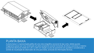 PLANTA BAIXA
A planta baixa é a representação gráfica de uma vista ortográfica seccional do tipo corte, obtida quando
imaginamos passar por uma construção um plano projetante secante horizontal, de altura a seccionar o máximo
possível de aberturas (média de 1,20 a 1,50m em relação ao piso do pavimento em questão) e considerando o
sentido de visualização do observador de cima para baixo, acrescido de informações técnicas.
 
