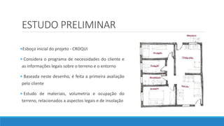 ESTUDO PRELIMINAR
•Esboço inicial do projeto - CROQUI
• Considera o programa de necessidades do cliente e
as informações legais sobre o terreno e o entorno
• Baseada neste desenho, é feita a primeira avaliação
pelo cliente
• Estudo de materiais, volumetria e ocupação do
terreno, relacionados a aspectos legais e de insolação
 