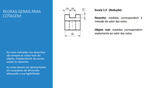 REGRAS GERAIS PARA
COTAGEM:
• As cotas indicadas nos desenhos
são sempre as cotas reais do
objeto, independente da escala
usada no desenho.
• As cotas devem ser apresentadas
em caracteres de dimensão
adequada a sua legibilidade.
 