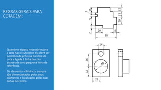 REGRAS GERAIS PARA
COTAGEM:
• Quando o espaço necessário para
a cota não é suficiente ela deve ser
posicionada próxima da linha de
cota e ligada à linha de cota
através de uma pequena linha de
referência.
• Os elementos cilíndricos sempre
são dimensionados pelos seus
diâmetros e localizados pelas suas
linhas de centro.
 