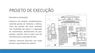 PROJETO DE EXECUÇÃO
•Baseado no anteprojeto
• Ajusta-se aos projetos complementares,
contendo pontos de hidráulica e elétrica,
vistas das paredes das áreas molhadas
com localização das peças e a paginação
do revestimento, detalhamento de piso,
paredes, caixilhos, forro e tudo o que for
necessário para a execução da obra
• Oferece memorial descritivo com modo
de fazer e quantitativo do material
 
