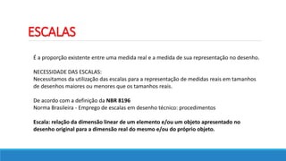 ESCALAS
É a proporção existente entre uma medida real e a medida de sua representação no desenho.
NECESSIDADE DAS ESCALAS:
Necessitamos da utilização das escalas para a representação de medidas reais em tamanhos
de desenhos maiores ou menores que os tamanhos reais.
De acordo com a definição da NBR 8196
Norma Brasileira - Emprego de escalas em desenho técnico: procedimentos
Escala: relação da dimensão linear de um elemento e/ou um objeto apresentado no
desenho original para a dimensão real do mesmo e/ou do próprio objeto.
 