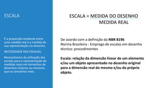 ESCALA ESCALA = MEDIDA DO DESENHO
MEDIDA REAL
É a proporção existente entre
uma medida real e a medida de
sua representação no desenho.
NECESSIDADE DAS ESCALAS:
Necessitamos da utilização das
escalas para a representação de
medidas reais em tamanhos de
desenhos maiores ou menores
que os tamanhos reais.
De acordo com a definição da NBR 8196
Norma Brasileira - Emprego de escalas em desenho
técnico: procedimentos
Escala: relação da dimensão linear de um elemento
e/ou um objeto apresentado no desenho original
para a dimensão real do mesmo e/ou do próprio
objeto.
 