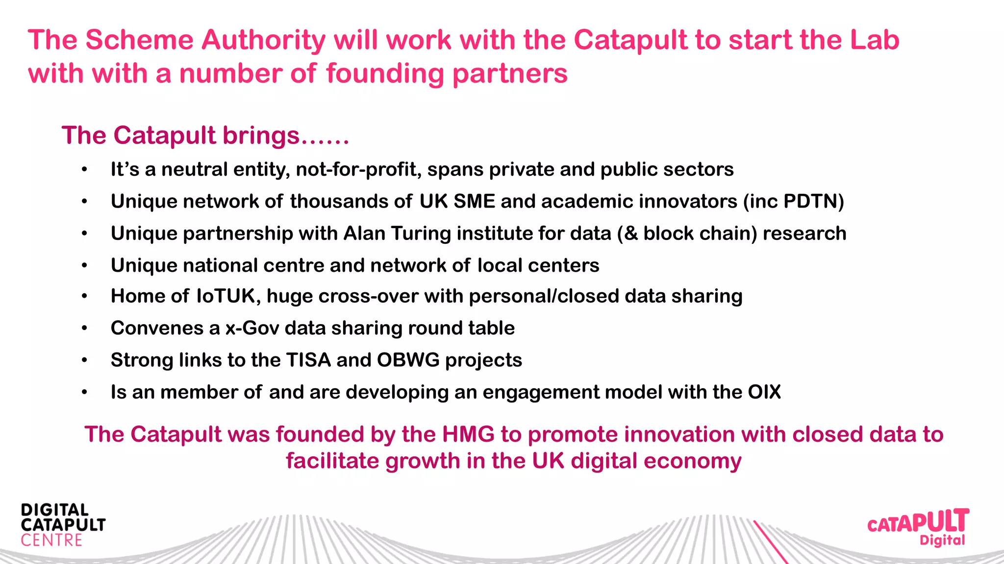 The Scheme Authority will work with the Catapult to start the Lab
with with a number of founding partners
The Catapult brings……
•  It’s a neutral entity, not-for-profit, spans private and public sectors
•  Unique network of thousands of UK SME and academic innovators (inc PDTN)
•  Unique partnership with Alan Turing institute for data (& block chain) research
•  Unique national centre and network of local centers
•  Home of IoTUK, huge cross-over with personal/closed data sharing
•  Convenes a x-Gov data sharing round table
•  Strong links to the TISA and OBWG projects
•  Is an member of and are developing an engagement model with the OIX
The Catapult was founded by the HMG to promote innovation with closed data to
facilitate growth in the UK digital economy
 