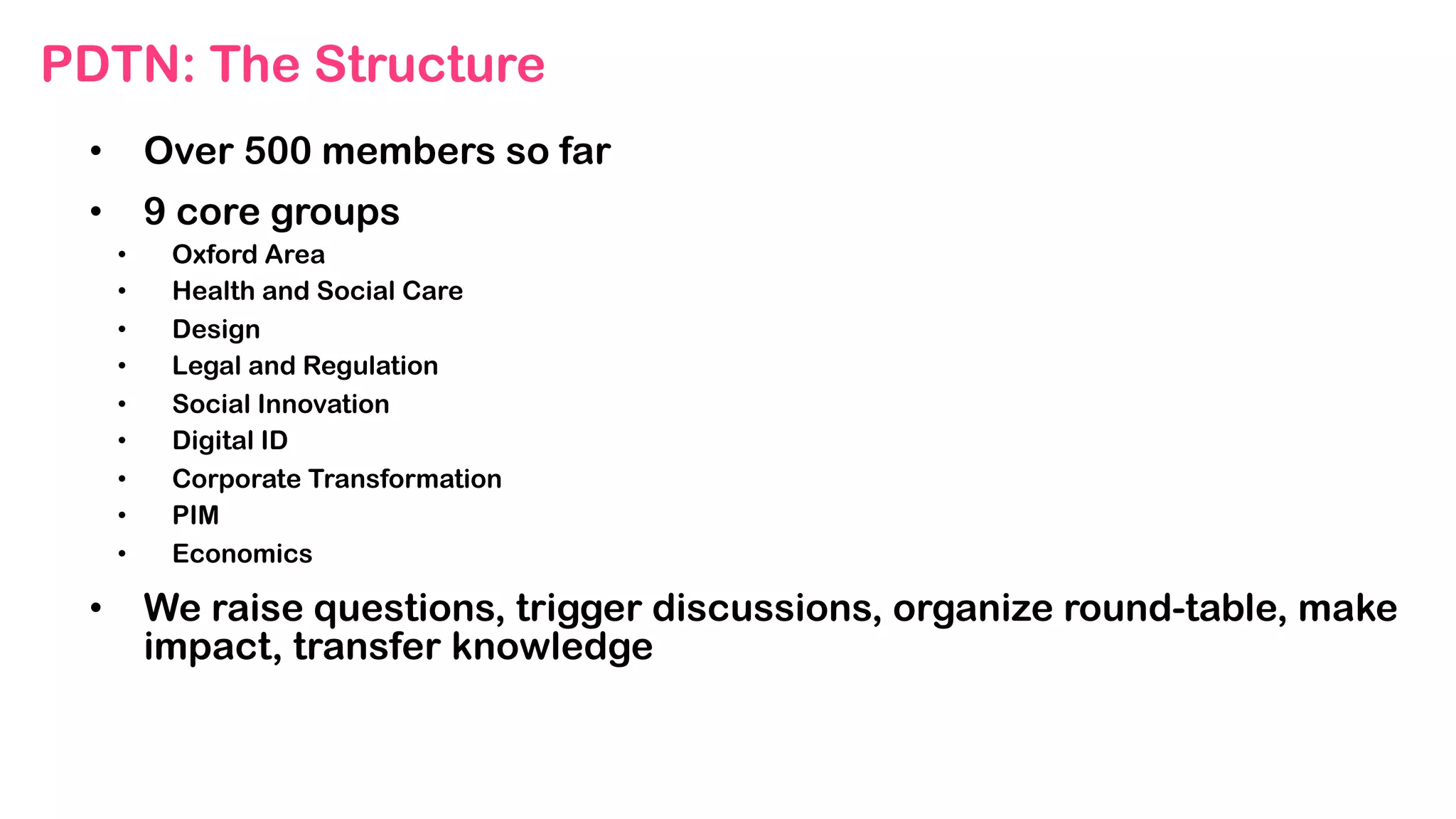PDTN: The Structure
•  Over 500 members so far
•  9 core groups
•  Oxford Area
•  Health and Social Care
•  Design
•  Legal and Regulation
•  Social Innovation
•  Digital ID
•  Corporate Transformation
•  PIM
•  Economics
•  We raise questions, trigger discussions, organize round-table, make
impact, transfer knowledge
 