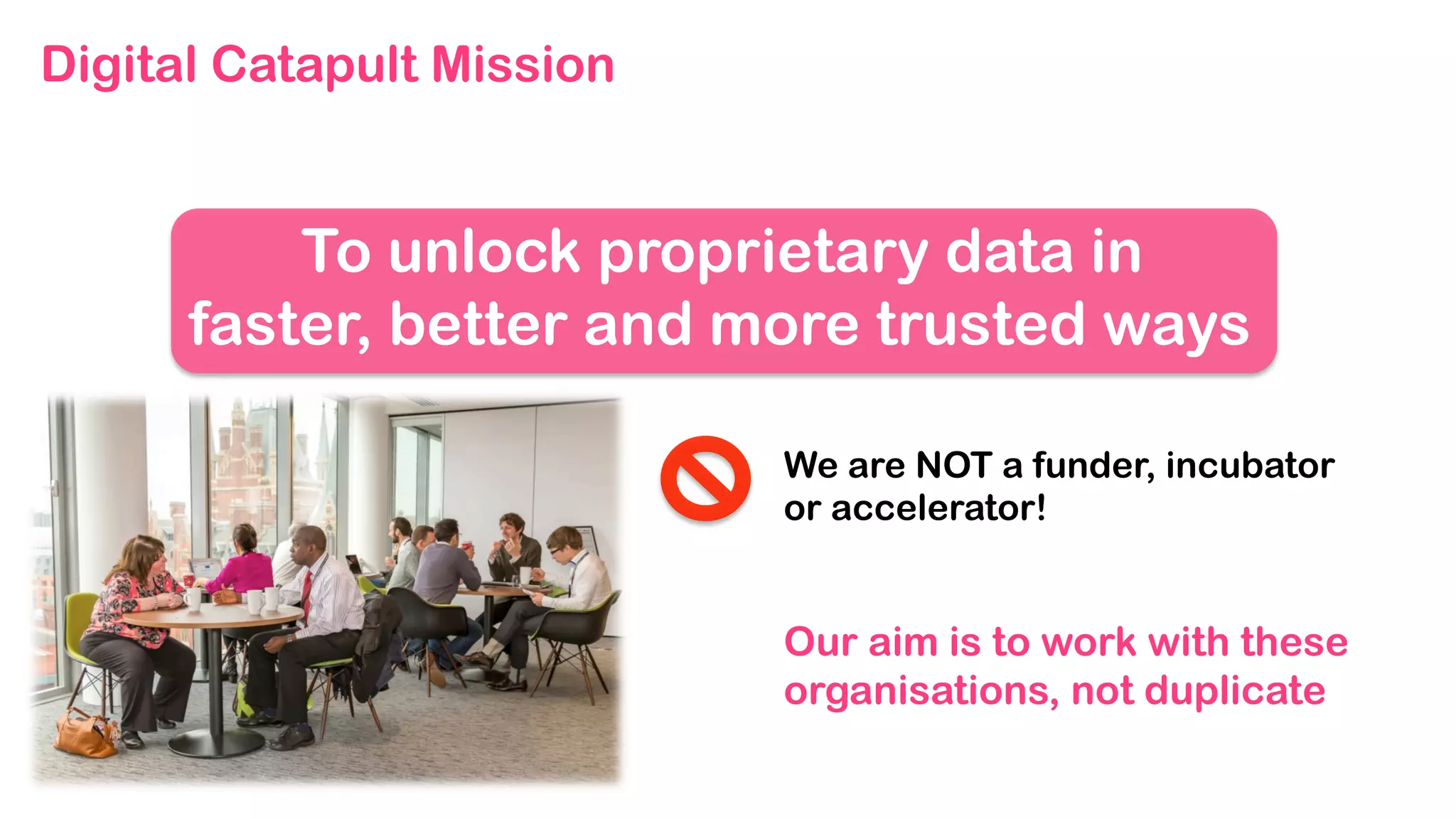We are NOT a funder, incubator
or accelerator!
Our aim is to work with these
organisations, not duplicate
To unlock proprietary data in
faster, better and more trusted ways
Digital Catapult Mission
 