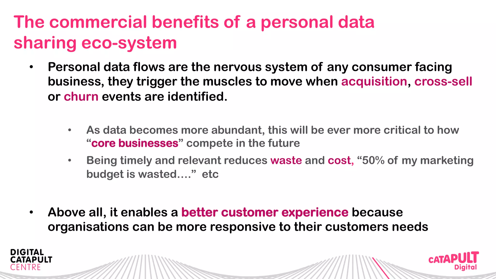 The commercial benefits of a personal data
sharing eco-system
•  Personal data flows are the nervous system of any consumer facing
business, they trigger the muscles to move when acquisition, cross-sell
or churn events are identified.
•  As data becomes more abundant, this will be ever more critical to how
“core businesses” compete in the future
•  Being timely and relevant reduces waste and cost, “50% of my marketing
budget is wasted….” etc
•  Above all, it enables a better customer experience because
organisations can be more responsive to their customers needs
 