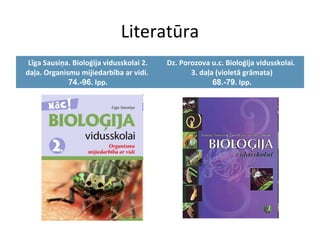 Literatūra 
Līga Sausiņa. Bioloģija vidusskolai 2. 
daļa. Organismu mijiedarbība ar vidi. 
74.-96. lpp. 
Dz. Porozova u.c. Bioloģija vidusskolai. 
3. daļa (violetā grāmata) 
68.-79. lpp. 
 