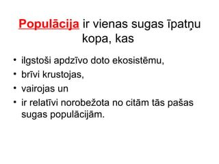 Populācija ir vienas sugas īpatņu 
kopa, kas 
• ilgstoši apdzīvo doto ekosistēmu, 
• brīvi krustojas, 
• vairojas un 
• ir relatīvi norobežota no citām tās pašas 
sugas populācijām. 
 