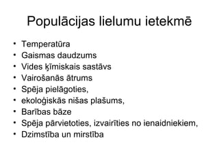 Populācijas lielumu ietekmē 
• Temperatūra 
• Gaismas daudzums 
• Vides ķīmiskais sastāvs 
• Vairošanās ātrums 
• Spēja pielāgoties, 
• ekoloģiskās nišas plašums, 
• Barības bāze 
• Spēja pārvietoties, izvairīties no ienaidniekiem, 
• Dzimstība un mirstība 
 