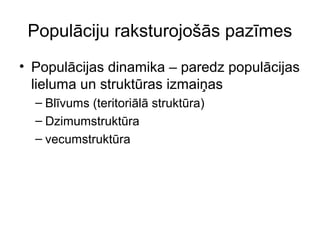 Populāciju raksturojošās pazīmes 
• Populācijas dinamika – paredz populācijas 
lieluma un struktūras izmaiņas 
– Blīvums (teritoriālā struktūra) 
– Dzimumstruktūra 
– vecumstruktūra 
 