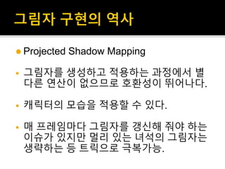  Projected Shadow Mapping
 그림자를 생성하고 적용하는 과정에서 별
다른 연산이 없으므로 호환성이 뛰어나다.
 캐릭터의 모습을 적용할 수 있다.
 매 프레임마다 그림자를 갱신해 줘야 하는
이슈가 있지만 멀리 있는 녀석의 그림자는
생략하는 등 트릭으로 극복가능.
 