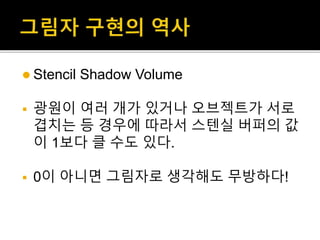  Stencil Shadow Volume
 광원이 여러 개가 있거나 오브젝트가 서로
겹치는 등 경우에 따라서 스텐실 버퍼의 값
이 1보다 클 수도 있다.
 0이 아니면 그림자로 생각해도 무방하다!
 