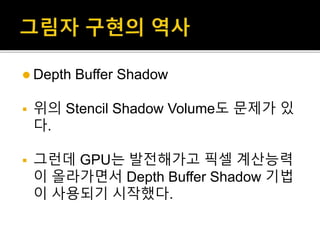  Depth Buffer Shadow
 위의 Stencil Shadow Volume도 문제가 있
다.
 그런데 GPU는 발전해가고 픽셀 계산능력
이 올라가면서 Depth Buffer Shadow 기법
이 사용되기 시작했다.
 