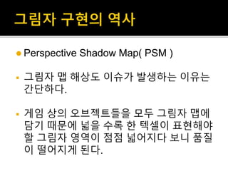  Perspective Shadow Map( PSM )
 그림자 맵 해상도 이슈가 발생하는 이유는
간단하다.
 게임 상의 오브젝트들을 모두 그림자 맵에
담기 때문에 넓을 수록 한 텍셀이 표현해야
할 그림자 영역이 점점 넓어지다 보니 품질
이 떨어지게 된다.
 