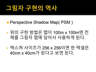  Perspective Shadow Map( PSM )
 위의 구현 방법은 맵이 100m x 100m면 전
체를 그림자 맵에 담아서 사용하게 된다.
 텍스쳐 사이즈가 256 x 256이면 한 텍셀은
40cm x 40cm가 된다고 보면 된다.
 