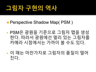  Perspective Shadow Map( PSM )
 PSM은 광원을 기준으로 그림자 맵을 생성
한다. 따라서 광원에선 멀리 있는 그림자를
카메라 시점에서는 가까이 볼 수도 있다.
 이 때는 마찬가지로 그림자의 품질이 떨어
진다.
 
