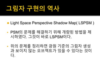  Light Space Perspective Shadow Map( LSPSM )
 PSM의 문제를 해결하기 위해 개량된 방법을 제
시하였다. 그것이 바로 LSPSM이다.
 위의 문제를 정리하면 광원 기준의 그림자 생성
과 보이지 않는 오브젝트가 있을 수 있다는 것이
다.
 