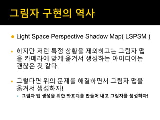  Light Space Perspective Shadow Map( LSPSM )
 하지만 저런 특정 상황을 제외하고는 그림자 맵
을 카메라에 맞게 옮겨서 생성하는 아이디어는
괜찮은 것 같다.
 그렇다면 위의 문제를 해결하면서 그림자 맵을
옮겨서 생성하자!
 그림자 맵 생성을 위한 좌표계를 만들어 내고 그림자를 생성하자!
 