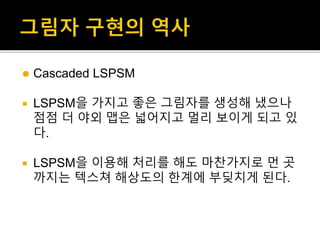  Cascaded LSPSM
 LSPSM을 가지고 좋은 그림자를 생성해 냈으나
점점 더 야외 맵은 넓어지고 멀리 보이게 되고 있
다.
 LSPSM을 이용해 처리를 해도 마찬가지로 먼 곳
까지는 텍스쳐 해상도의 한계에 부딪치게 된다.
 