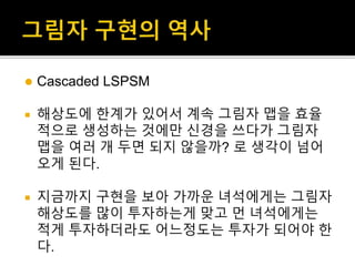  Cascaded LSPSM
 해상도에 한계가 있어서 계속 그림자 맵을 효율
적으로 생성하는 것에만 신경을 쓰다가 그림자
맵을 여러 개 두면 되지 않을까? 로 생각이 넘어
오게 된다.
 지금까지 구현을 보아 가까운 녀석에게는 그림자
해상도를 많이 투자하는게 맞고 먼 녀석에게는
적게 투자하더라도 어느정도는 투자가 되어야 한
다.
 