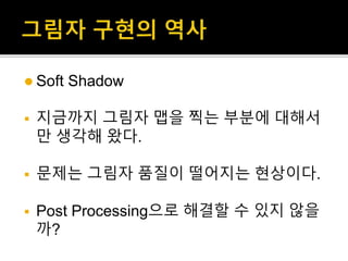  Soft Shadow
 지금까지 그림자 맵을 찍는 부분에 대해서
만 생각해 왔다.
 문제는 그림자 품질이 떨어지는 현상이다.
 Post Processing으로 해결할 수 있지 않을
까?
 