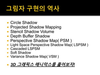  Circle Shadow
 Projected Shadow Mapping
 Stencil Shadow Volume
 Depth Buffer Shadow
 Perspective Shadow Map( PSM )
 Light Space Perspective Shadow Map( LSPSM )
 Cascaded LSPSM
 Soft Shadow
 Variance Shadow Map( VSM )
 3D 그래픽스 매니악스를 훑어보자!
 
