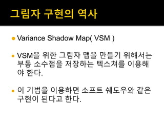  Variance Shadow Map( VSM )
 VSM을 위한 그림자 맵을 만들기 위해서는
부동 소수점을 저장하는 텍스쳐를 이용해
야 한다.
 이 기법을 이용하면 소프트 쉐도우와 같은
구현이 된다고 한다.
 