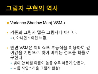  Variance Shadow Map( VSM )
 기존의 그림자 맵은 그림자다 아니다.
 0 아니면 1 이런 느낌.
 반면 VSM은 체비쇼프 부등식을 이용하여 깊
이값을 기반으로 빛이 비치는 정도를 확률로
구한다.
 빛이 안 비칠 확률이 높을 수록 어둡게 만든다.
 나름 자연스러운 그림자 완성!
 