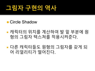  Circle Shadow
 캐릭터의 위치를 계산하여 발 밑 부분에 원
형의 그림자 텍스쳐를 적용시켜준다.
 다른 캐릭터들도 원형의 그림자를 갖게 되
어 리얼리티가 떨어진다.
 