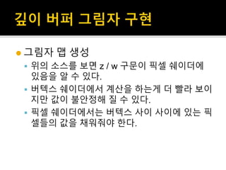  그림자 맵 생성
 위의 소스를 보면 z / w 구문이 픽셀 쉐이더에
있음을 알 수 있다.
 버텍스 쉐이더에서 계산을 하는게 더 빨라 보이
지만 값이 불안정해 질 수 있다.
 픽셀 쉐이더에서는 버텍스 사이 사이에 있는 픽
셀들의 값을 채워줘야 한다.
 