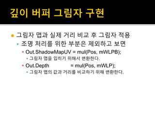  그림자 맵과 실제 거리 비교 후 그림자 적용
 조명 처리를 위한 부분은 제외하고 보면
 Out.ShadowMapUV = mul(Pos, mWLPB);
 그림자 맵을 입히기 위해서 변환한다.
 Out.Depth = mul(Pos, mWLP);
 그림자 맵의 값과 거리를 비교하기 위해 변환한다.
 