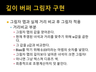  그림자 맵과 실제 거리 비교 후 그림자 적용
 거리비교 부분
 그림자 맵의 값을 얻어온다.
 현재 투영된 녀석과 거리를 맞추기 위해 w값을 곱한
다.
 그 값을 z값과 비교한다.
 Bias를 막기 위해 0.03이라는 마법의 숫자를 넣었다.
 그림자 맵의 깊이보다 넘어온 녀석이 크면 그림자!
 아니면 그냥 텍스쳐 디퓨즈 색.
 최종적으로 조명계산까지 덧 붙인다.
 