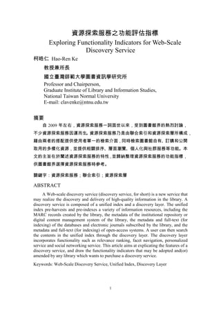 資源探索服務之功能評估指標
        Exploring Functionality Indicators for Web-Scale
                    Discovery Service
柯皓仁 Hao-Ren Ke
     教授兼所長
     國立臺灣師範大學圖書資訊學研究所
     Professor and Chairperson,
     Graduate Institute of Library and Information Studies,
     National Taiwan Normal University
     E-mail: clavenke@ntnu.edu.tw


摘要
     自 2009 年左右，資源探索服務一詞面世以來，受到圖書館界的熱烈討論，
不少資源探索服務因運而生 資源探索服務乃是由聯合索引和資源探索層所構成，
            。
藉由兩者的搭配提供使用者單一的檢索介面，同時檢索圖書館自有、訂購和公開
取用的多樣化資源，並提供相關排序、層面瀏覽、個人化與社群服務等功能。本
文的主旨在於闡述資源探索服務的特性，並歸納整理資源探索服務的功能指標，
供圖書館界選擇資源探索服務時參考。

關鍵字：資源探索服務；聯合索引；資源探索層

ABSTRACT
     A Web-scale discovery service (discovery service, for short) is a new service that
may realize the discovery and delivery of high-quality information in the library. A
discovery service is composed of a unified index and a discovery layer. The unified
index pre-harvests and pre-indexes a variety of information resources, including the
MARC records created by the library, the metadata of the institutional repository or
digital content management system of the library, the metadata and full-text (for
indexing) of the databases and electronic journals subscribed by the library, and the
metadata and full-text (for indexing) of open-access systems. A user can then search
the contents in the unified index through the discovery layer. The discovery layer
incorporates functionality such as relevance ranking, facet navigation, personalized
service and social networking service. This article aims at explicating the features of a
discovery service, and draw the functionality indicators that may be adopted and(or)
amended by any library which wants to purchase a discovery service.
Keywords: Web-Scale Discovery Service, Unified Index, Discovery Layer




                                           1
 