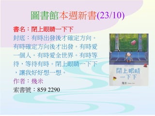 圖書館本週新書(23/10)
書名：閉上眼睛一下下
封底：有時出發後才確定方向。
有時確定方向後才出發。有時愛
一個人。有時愛全世界。有時等
待，等待有時。閉上眼睛一下下
，讓我好好想一想。
作者：幾米
索書號：859 2290
 