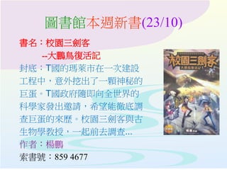 圖書館本週新書(23/10)
書名：校園三劍客
--大鵬鳥復活記
封底：T國的瑪萊市在一次建設
工程中，意外挖出了一顆神秘的
巨蛋。T國政府隨即向全世界的
科學家發出邀請，希望能徹底調
查巨蛋的來歷。校園三劍客與古
生物學教授，一起前去調查...
作者：楊鵬
索書號：859 4677
 