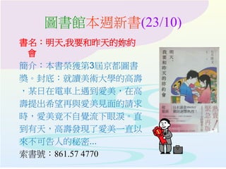 圖書館本週新書(23/10)
書名：明天,我要和昨天的妳約
會
簡介：本書榮獲第3屆京都圖書
獎。封底：就讀美術大學的高壽
，某日在電車上遇到愛美，在高
壽提出希望再與愛美見面的請求
時，愛美竟不自覺流下眼淚。直
到有天，高壽發現了愛美一直以
來不可告人的秘密...
索書號：861.57 4770
 