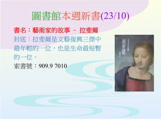 圖書館本週新書(23/10)
書名：藝術家的故事 – 拉斐爾
封底：拉斐爾是文藝復興三傑中
最年輕的一位，也是生命最短暫
的一位。
索書號：909.9 7010
 