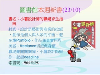 圖書館本週新書(23/10)
書名：小薯設計師的職場求生指
南
封底：設計是藝術與商業的拉鋸
，創作是個人與大眾的平衡。避
免爛Portfolio、作品兼具實用與
美感、freelance切記保身價...
職場難關關關闖，小薯設計師與
你一起趕deadline
索書號：964 5498
 