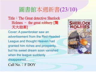 圖書館本週新書(23/10)
Title：The Great detective Sherlock
Holmes – the great robbery [驚
天大劫案]
Cover: A pawnbroker saw an
advertisement from the Red-Headed
League and thought Heaven had
granted him riches and prosperity,
but his sweet dream soon vanished
when the league suddenly
disappeared...
Call No.：F DOY
 